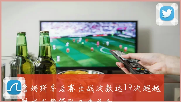 詹姆斯季后赛出战次数达19次超越魔术灰熊等队历史总和