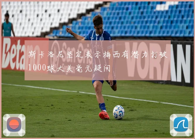 斯卡洛尼坚定表示梅西有潜力打破1000球大关毫无疑问