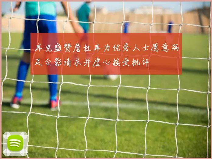 库克盛赞詹杜库为优秀人士愿意满足合影请求并虚心接受批评