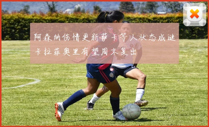 阿森纳伤情更新萨卡等人状态成谜卡拉菲奥里有望周末复出