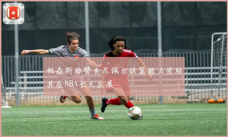帕森斯称赞克尼佩尔投篮能力将助其在NBA长久发展