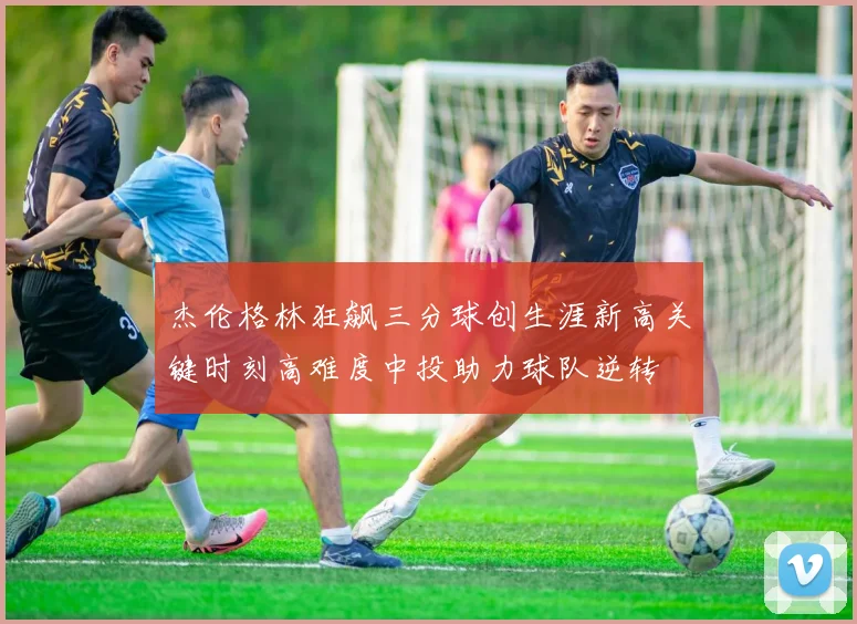 杰伦格林狂飙三分球创生涯新高关键时刻高难度中投助力球队逆转