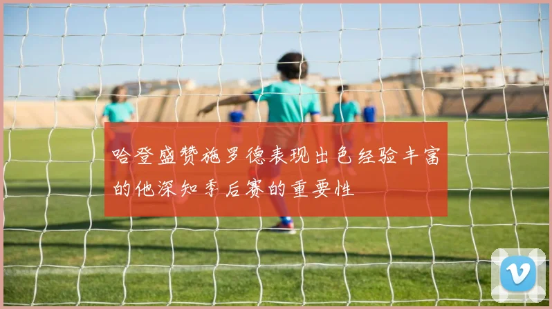 哈登盛赞施罗德表现出色经验丰富的他深知季后赛的重要性