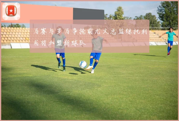马赛与罗马争抢前尤文总监琼托利或将加盟新球队