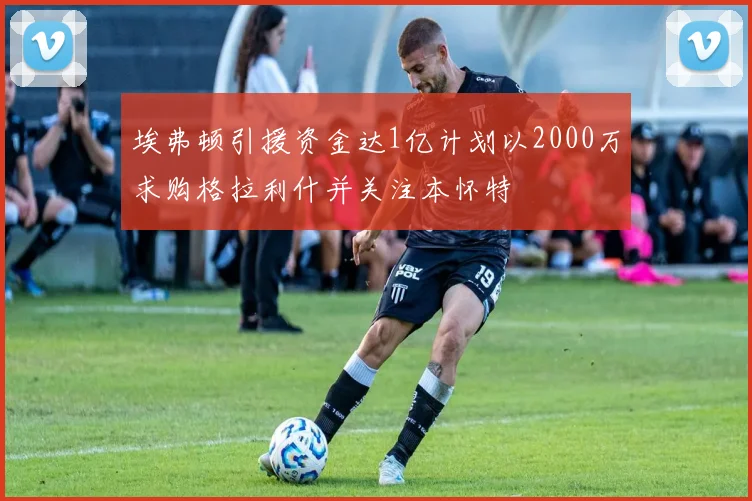 埃弗顿引援资金达1亿计划以2000万求购格拉利什并关注本怀特