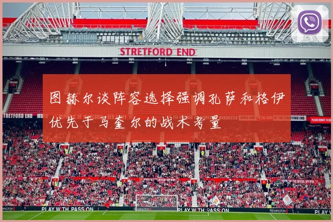 图赫尔谈阵容选择强调孔萨和格伊优先于马奎尔的战术考量