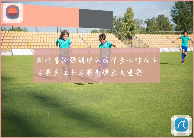 斯特鲁斯强调球队防守重心转向季后赛关注季后赛表现至关重要