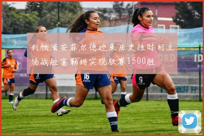 利物浦安菲尔德迎来历史性时刻主场战胜富勒姆实现联赛1500胜
