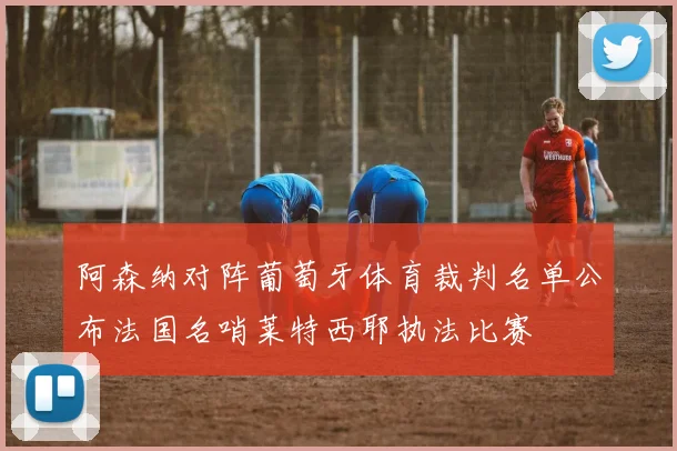 阿森纳对阵葡萄牙体育裁判名单公布法国名哨莱特西耶执法比赛