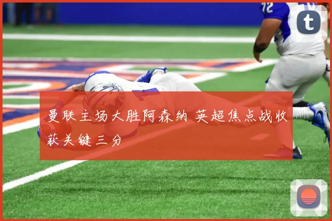 曼联主场大胜阿森纳 英超焦点战收获关键三分