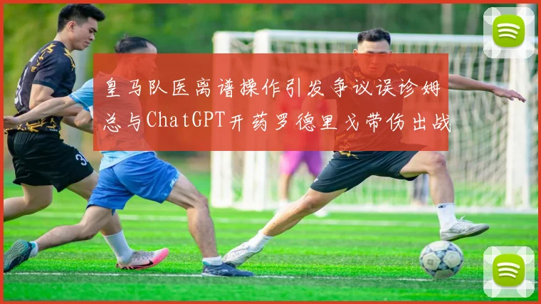 皇马队医离谱操作引发争议误诊姆总与ChatGPT开药罗德里戈带伤出战