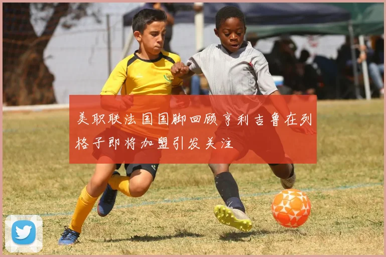 美职联法国国脚回顾亨利吉鲁在列格子即将加盟引发关注