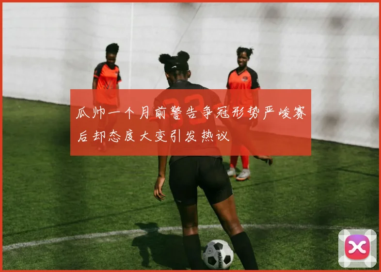 瓜帅一个月前警告争冠形势严峻赛后却态度大变引发热议