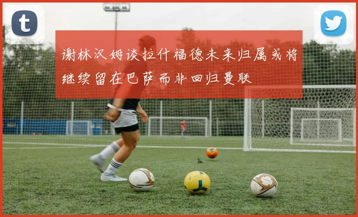 谢林汉姆谈拉什福德未来归属或将继续留在巴萨而非回归曼联