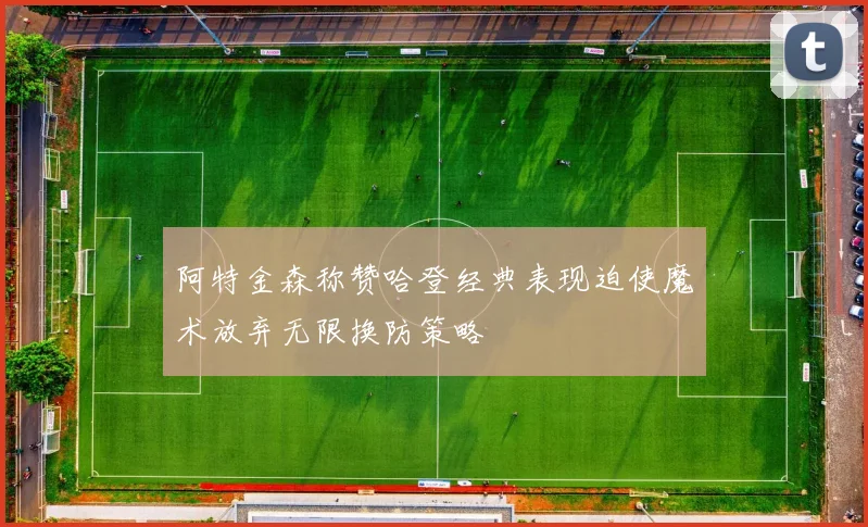 阿特金森称赞哈登经典表现迫使魔术放弃无限换防策略