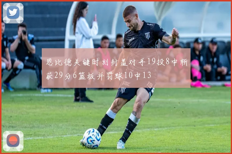 恩比德关键时刻封盖对手19投8中斩获29分6篮板并罚球10中13