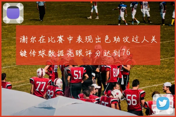 谢尔在比赛中表现出色助攻过人关键传球数据亮眼评分达到76