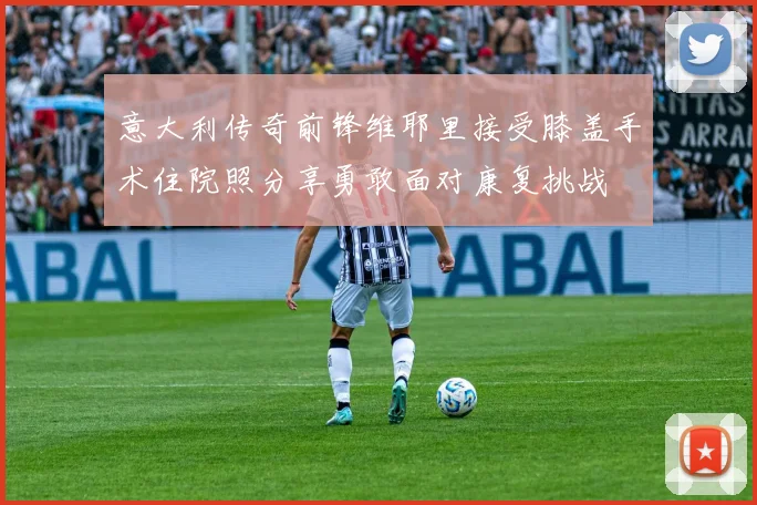 意大利传奇前锋维耶里接受膝盖手术住院照分享勇敢面对康复挑战