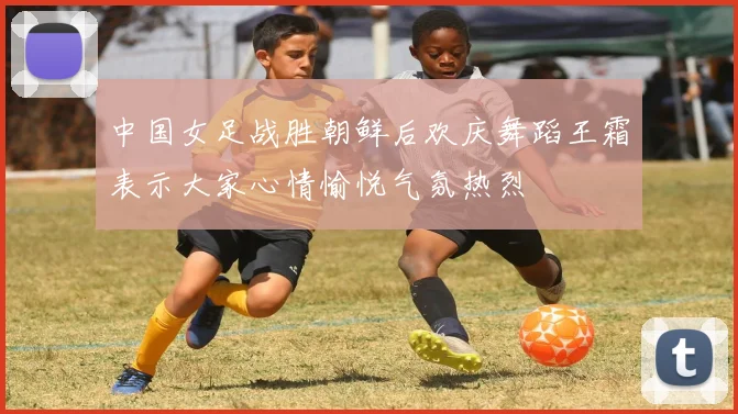 中国女足战胜朝鲜后欢庆舞蹈王霜表示大家心情愉悦气氛热烈