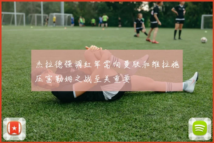 杰拉德强调红军需向曼联和维拉施压富勒姆之战至关重要