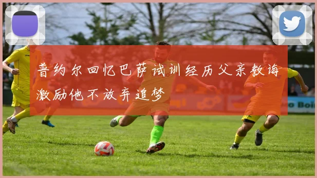 普约尔回忆巴萨试训经历父亲教诲激励他不放弃追梦