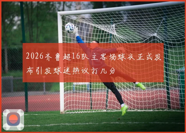 2026齐鲁超16队主客场球衣正式发布引发球迷热议打几分