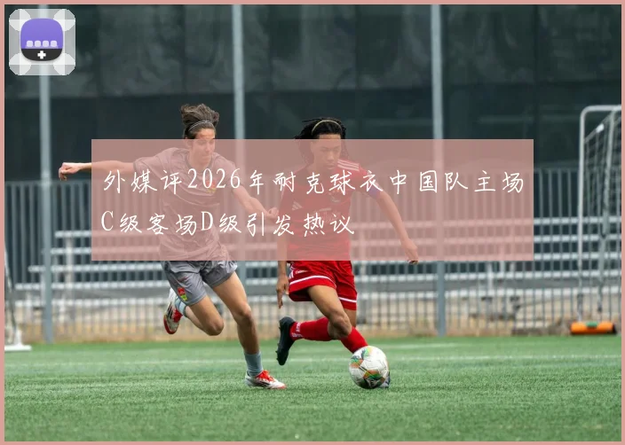 外媒评2026年耐克球衣中国队主场C级客场D级引发热议