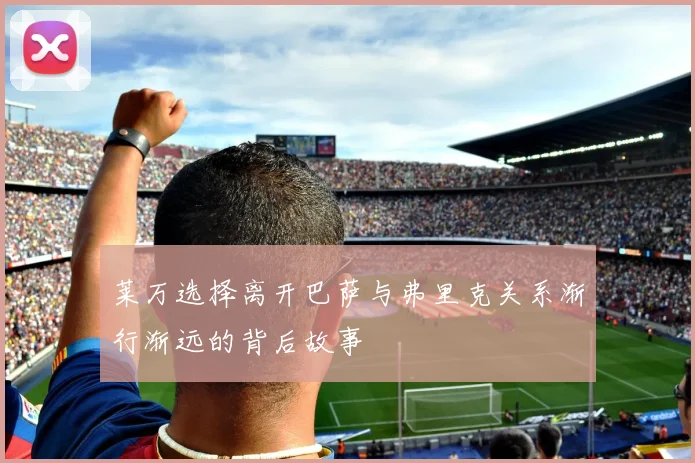 莱万选择离开巴萨与弗里克关系渐行渐远的背后故事