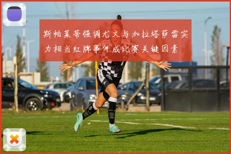 斯帕莱蒂强调尤文与加拉塔萨雷实力相当红牌事件成比赛关键因素