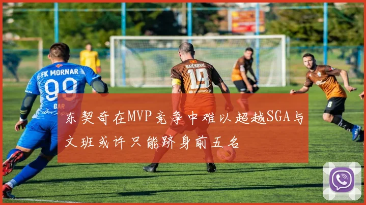 东契奇在MVP竞争中难以超越SGA与文班或许只能跻身前五名