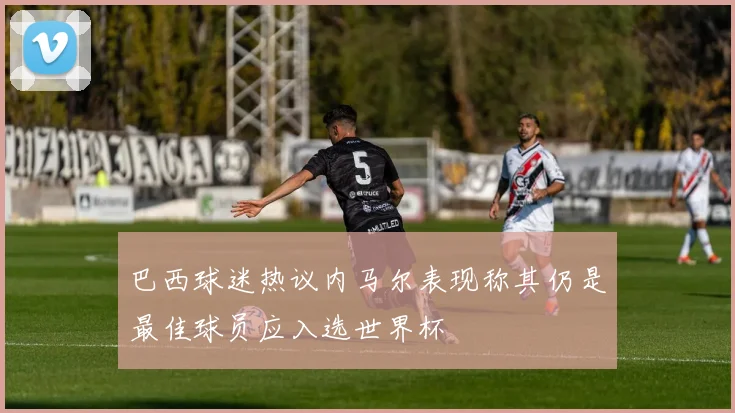 巴西球迷热议内马尔表现称其仍是最佳球员应入选世界杯