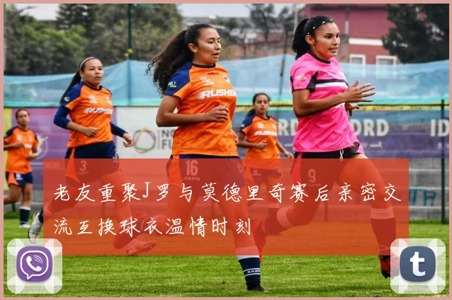 老友重聚J罗与莫德里奇赛后亲密交流互换球衣温情时刻