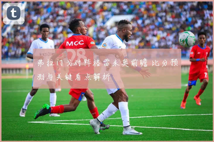 弗拉门戈对阵格雷米奥前瞻 比分预测与关键看点解析