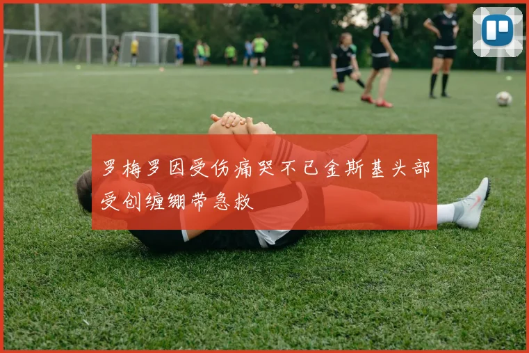 罗梅罗因受伤痛哭不已金斯基头部受创缠绷带急救