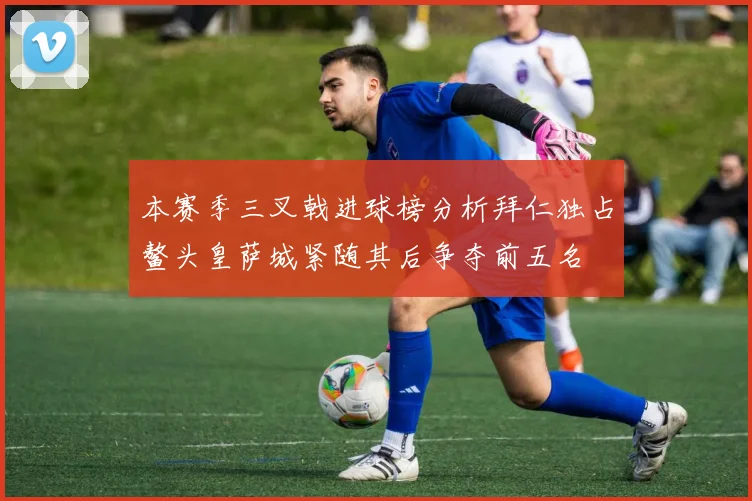 本赛季三叉戟进球榜分析拜仁独占鳌头皇萨城紧随其后争夺前五名