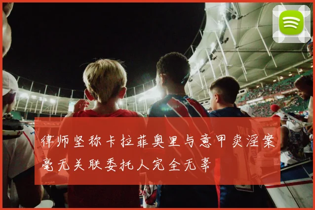 律师坚称卡拉菲奥里与意甲卖淫案毫无关联委托人完全无辜
