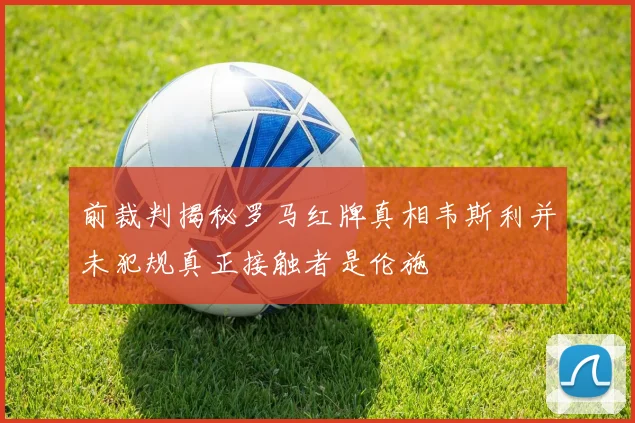 前裁判揭秘罗马红牌真相韦斯利并未犯规真正接触者是伦施