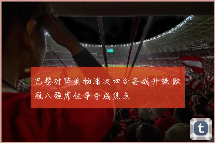 巴黎对阵利物浦次回合备战升级 欧冠八强席位争夺成焦点