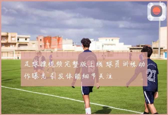 足球操视频完整版上线 球员训练动作曝光 引发体能细节关注