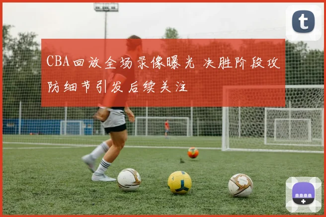 CBA回放全场录像曝光 决胜阶段攻防细节引发后续关注