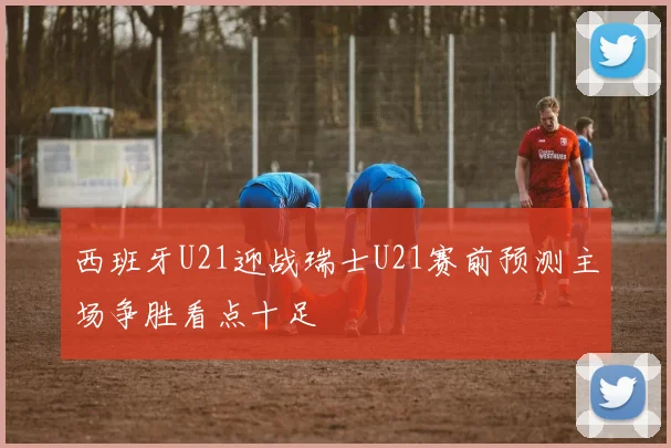 西班牙U21迎战瑞士U21赛前预测主场争胜看点十足