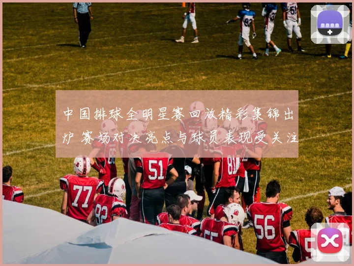 中国排球全明星赛回放精彩集锦出炉 赛场对决亮点与球员表现受关注