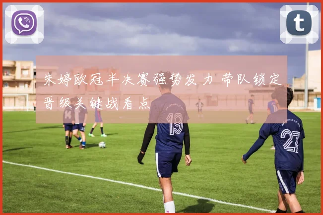 朱婷欧冠半决赛强势发力 带队锁定晋级关键战看点