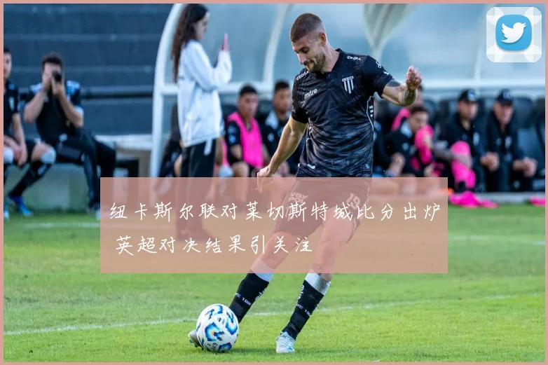 纽卡斯尔联对莱切斯特城比分出炉 英超对决结果引关注