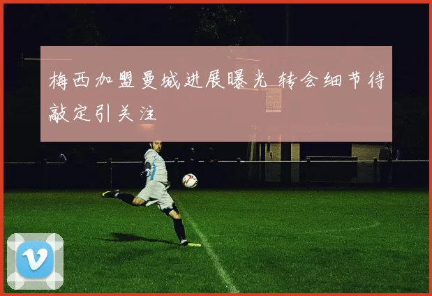 梅西加盟曼城进展曝光 转会细节待敲定引关注