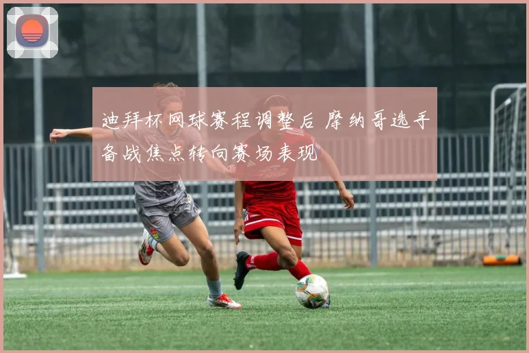 迪拜杯网球赛程调整后 摩纳哥选手备战焦点转向赛场表现
