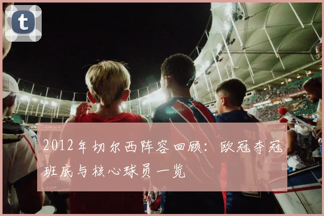 2012年切尔西阵容回顾：欧冠夺冠班底与核心球员一览
