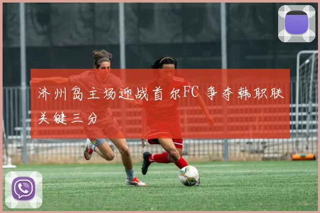 济州岛主场迎战首尔FC 争夺韩职联关键三分