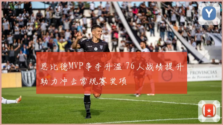 恩比德MVP争夺升温 76人战绩提升助力冲击常规赛奖项