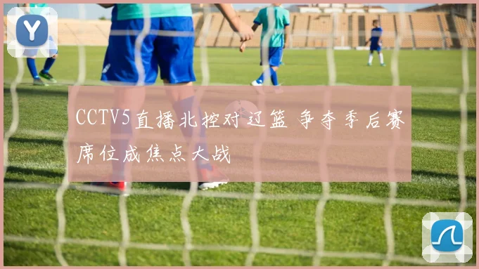 CCTV5直播北控对辽篮 争夺季后赛席位成焦点大战